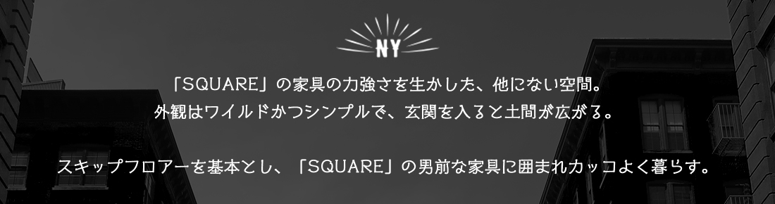 「SQUARE」の家具の力強さを生かした、他にない空間。外観はワイルドかつシンプルで、玄関を入ると土間が広がる。スキップフロアーを基本とし、「SQUARE」の男前な家具に囲まれカッコよく暮らす。