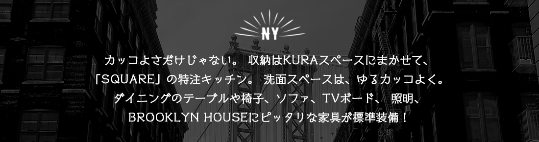 カッコよさだけじゃない。収納はKURAスペースにまかせて、「SQUARE」の特注キッチン。洗面スペースは、ゆるカッコよく。ダイニングのテーブルや椅子、ソファ、TVボード、照明、BROOKLYN HOUSEにピッタリな家具が標準装備！