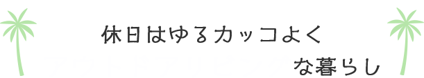 休日はゆるかっこよくアウトドアリビングな暮らし