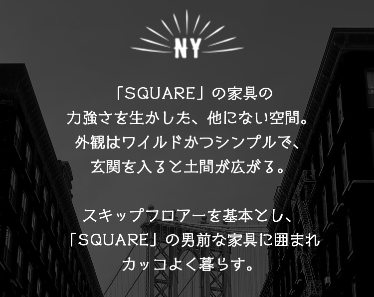 「SQUARE」の家具の力強さを生かした、他にない空間。外観はワイルドかつシンプルで、玄関を入ると土間が広がる。スキップフロアーを基本とし、「SQUARE」の男前な家具に囲まれカッコよく暮らす。